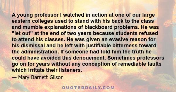 A young professor I watched in action at one of our large eastern colleges used to stand with his back to the class and mumble explanations of blackboard problems. He was let out at the end of two years because students 