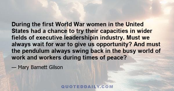 During the first World War women in the United States had a chance to try their capacities in wider fields of executive leadershipin industry. Must we always wait for war to give us opportunity? And must the pendulum