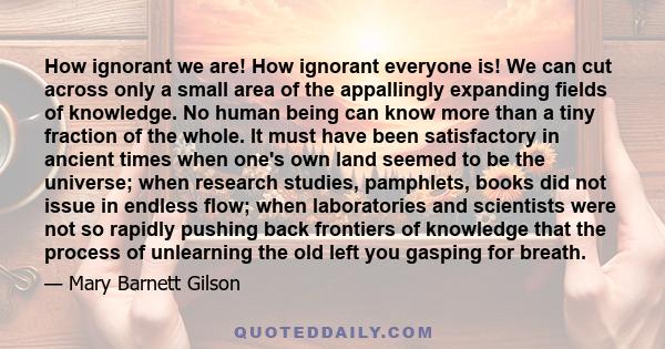 How ignorant we are! How ignorant everyone is! We can cut across only a small area of the appallingly expanding fields of knowledge. No human being can know more than a tiny fraction of the whole. It must have been