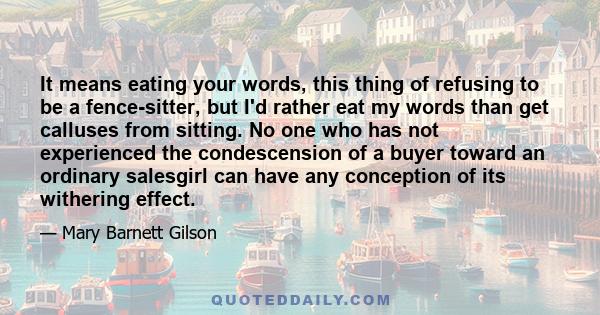 It means eating your words, this thing of refusing to be a fence-sitter, but I'd rather eat my words than get calluses from sitting. No one who has not experienced the condescension of a buyer toward an ordinary