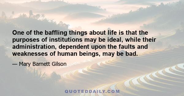 One of the baffling things about life is that the purposes of institutions may be ideal, while their administration, dependent upon the faults and weaknesses of human beings, may be bad.