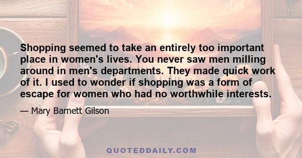 Shopping seemed to take an entirely too important place in women's lives. You never saw men milling around in men's departments. They made quick work of it. I used to wonder if shopping was a form of escape for women