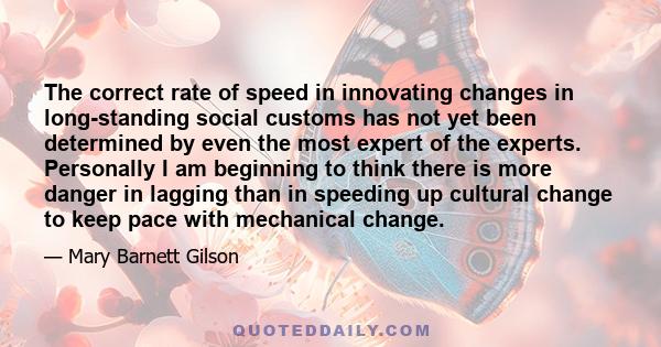 The correct rate of speed in innovating changes in long-standing social customs has not yet been determined by even the most expert of the experts. Personally I am beginning to think there is more danger in lagging than 