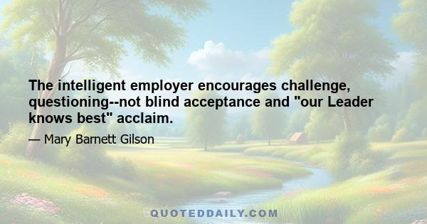 The intelligent employer encourages challenge, questioning--not blind acceptance and our Leader knows best acclaim.