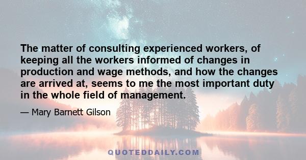 The matter of consulting experienced workers, of keeping all the workers informed of changes in production and wage methods, and how the changes are arrived at, seems to me the most important duty in the whole field of