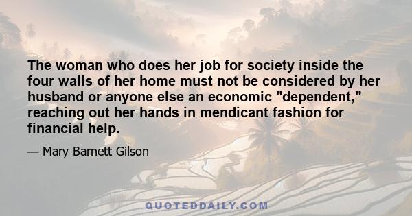 The woman who does her job for society inside the four walls of her home must not be considered by her husband or anyone else an economic dependent, reaching out her hands in mendicant fashion for financial help.