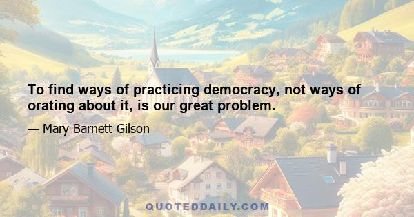 To find ways of practicing democracy, not ways of orating about it, is our great problem.