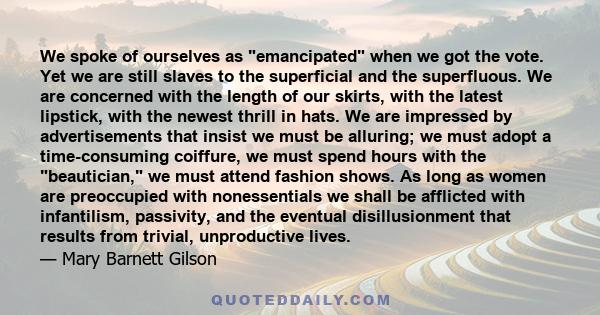 We spoke of ourselves as emancipated when we got the vote. Yet we are still slaves to the superficial and the superfluous. We are concerned with the length of our skirts, with the latest lipstick, with the newest thrill 