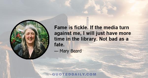 Fame is fickle. If the media turn against me, I will just have more time in the library. Not bad as a fate.