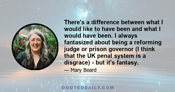 There's a difference between what I would like to have been and what I would have been. I always fantasized about being a reforming judge or prison governor (I think that the UK penal system is a disgrace) - but it's