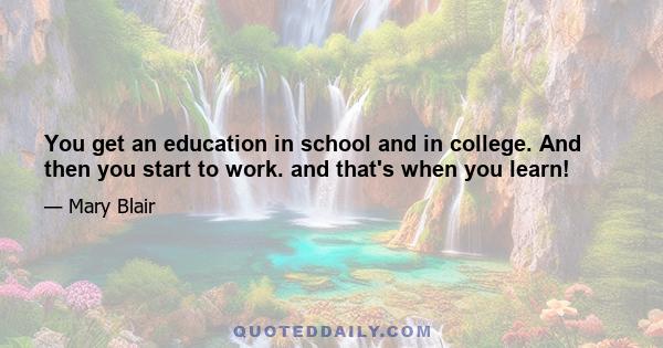 You get an education in school and in college. And then you start to work. and that's when you learn!