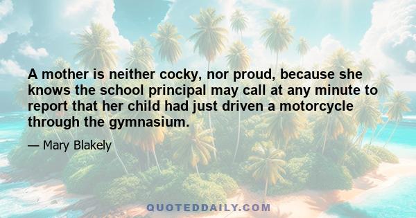 A mother is neither cocky, nor proud, because she knows the school principal may call at any minute to report that her child had just driven a motorcycle through the gymnasium.