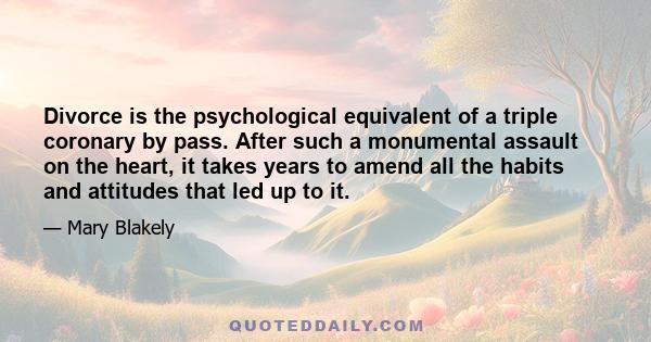 Divorce is the psychological equivalent of a triple coronary by pass. After such a monumental assault on the heart, it takes years to amend all the habits and attitudes that led up to it.