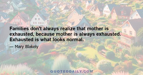 Families don't always realize that mother is exhausted, because mother is always exhausted. Exhausted is what looks normal.