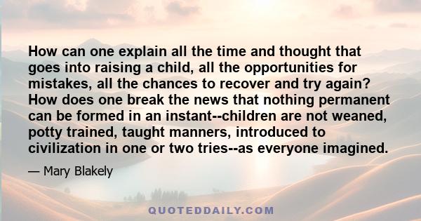 How can one explain all the time and thought that goes into raising a child, all the opportunities for mistakes, all the chances to recover and try again? How does one break the news that nothing permanent can be formed 