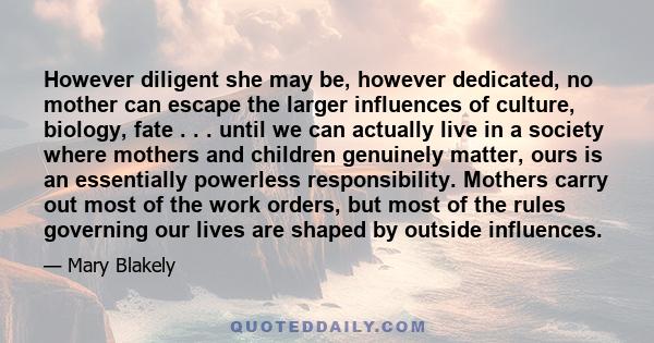 However diligent she may be, however dedicated, no mother can escape the larger influences of culture, biology, fate . . . until we can actually live in a society where mothers and children genuinely matter, ours is an