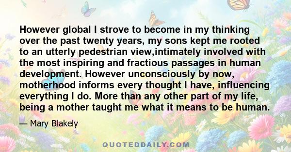 However global I strove to become in my thinking over the past twenty years, my sons kept me rooted to an utterly pedestrian view,intimately involved with the most inspiring and fractious passages in human development.