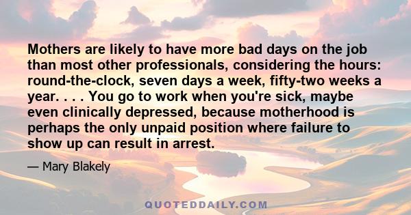 Mothers are likely to have more bad days on the job than most other professionals, considering the hours: round-the-clock, seven days a week, fifty-two weeks a year. . . . You go to work when you're sick, maybe even