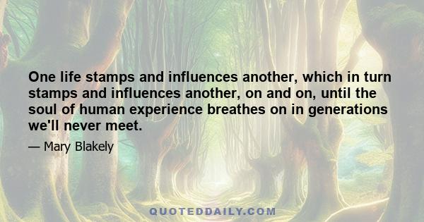 One life stamps and influences another, which in turn stamps and influences another, on and on, until the soul of human experience breathes on in generations we'll never meet.