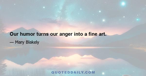 Our humor turns our anger into a fine art.