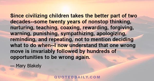 Since civilizing children takes the better part of two decades--some twenty years of nonstop thinking, nurturing, teaching, coaxing, rewarding, forgiving, warning, punishing, sympathizing, apologizing, reminding, and