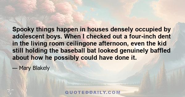 Spooky things happen in houses densely occupied by adolescent boys. When I checked out a four-inch dent in the living room ceilingone afternoon, even the kid still holding the baseball bat looked genuinely baffled about 