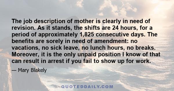 The job description of mother is clearly in need of revision. As it stands, the shifts are 24 hours, for a period of approximately 1,825 consecutive days. The benefits are sorely in need of amendment: no vacations, no