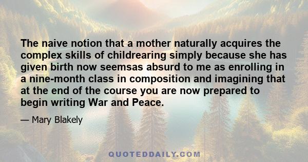 The naive notion that a mother naturally acquires the complex skills of childrearing simply because she has given birth now seemsas absurd to me as enrolling in a nine-month class in composition and imagining that at