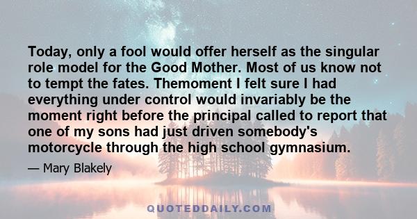 Today, only a fool would offer herself as the singular role model for the Good Mother. Most of us know not to tempt the fates. Themoment I felt sure I had everything under control would invariably be the moment right