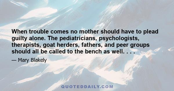 When trouble comes no mother should have to plead guilty alone. The pediatricians, psychologists, therapists, goat herders, fathers, and peer groups should all be called to the bench as well. . . .