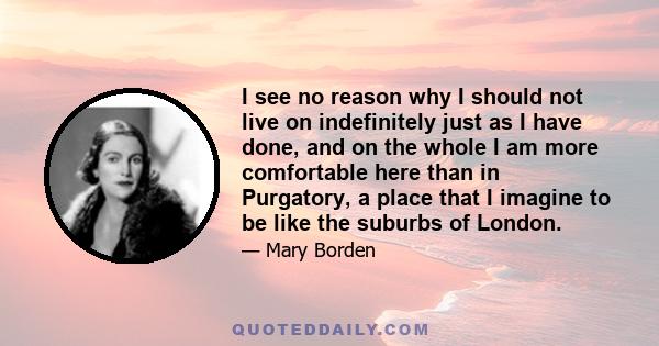 I see no reason why I should not live on indefinitely just as I have done, and on the whole I am more comfortable here than in Purgatory, a place that I imagine to be like the suburbs of London.