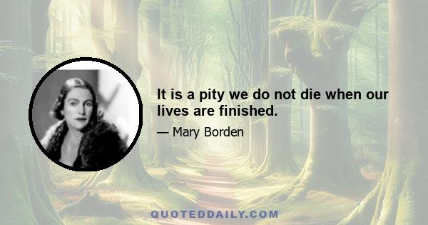 It is a pity we do not die when our lives are finished.