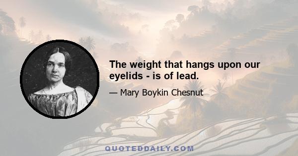 The weight that hangs upon our eyelids - is of lead.