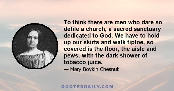 To think there are men who dare so defile a church, a sacred sanctuary dedicated to God. We have to hold up our skirts and walk tiptoe, so covered is the floor, the aisle and pews, with the dark shower of tobacco juice.