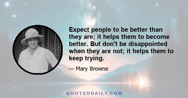 Expect people to be better than they are; it helps them to become better. But don't be disappointed when they are not; it helps them to keep trying.