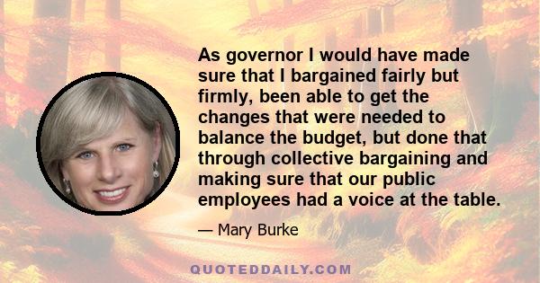 As governor I would have made sure that I bargained fairly but firmly, been able to get the changes that were needed to balance the budget, but done that through collective bargaining and making sure that our public