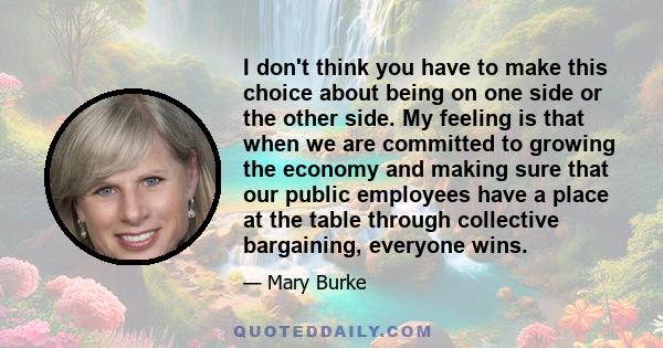 I don't think you have to make this choice about being on one side or the other side. My feeling is that when we are committed to growing the economy and making sure that our public employees have a place at the table