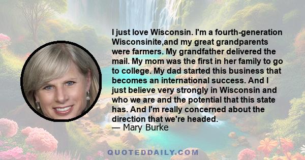 I just love Wisconsin. I'm a fourth-generation Wisconsinite,and my great grandparents were farmers. My grandfather delivered the mail. My mom was the first in her family to go to college. My dad started this business