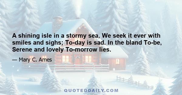 A shining isle in a stormy sea, We seek it ever with smiles and sighs; To-day is sad. In the bland To-be, Serene and lovely To-morrow lies.