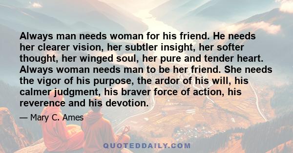 Always man needs woman for his friend. He needs her clearer vision, her subtler insight, her softer thought, her winged soul, her pure and tender heart. Always woman needs man to be her friend. She needs the vigor of