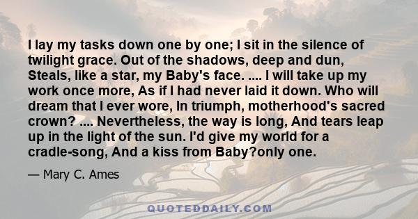 I lay my tasks down one by one; I sit in the silence of twilight grace. Out of the shadows, deep and dun, Steals, like a star, my Baby's face. .... I will take up my work once more, As if I had never laid it down. Who