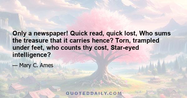 Only a newspaper! Quick read, quick lost, Who sums the treasure that it carries hence? Torn, trampled under feet, who counts thy cost, Star-eyed intelligence?