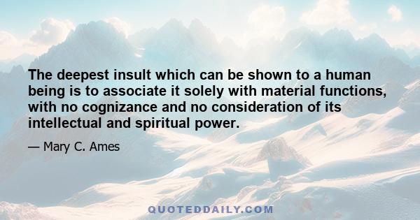 The deepest insult which can be shown to a human being is to associate it solely with material functions, with no cognizance and no consideration of its intellectual and spiritual power.