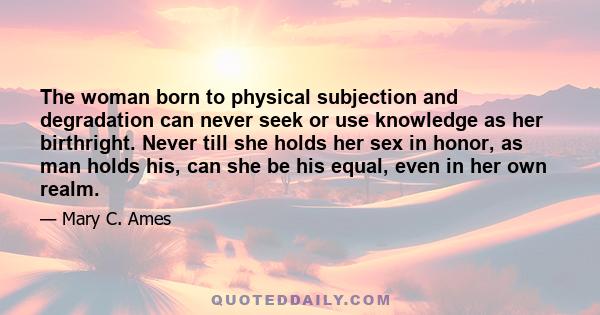 The woman born to physical subjection and degradation can never seek or use knowledge as her birthright. Never till she holds her sex in honor, as man holds his, can she be his equal, even in her own realm.