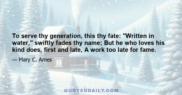 To serve thy generation, this thy fate: Written in water, swiftly fades thy name; But he who loves his kind does, first and late, A work too late for fame.