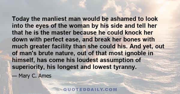 Today the manliest man would be ashamed to look into the eyes of the woman by his side and tell her that he is the master because he could knock her down with perfect ease, and break her bones with much greater facility 