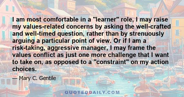 I am most comfortable in a learner role, I may raise my values-related concerns by asking the well-crafted and well-timed question, rather than by strenuously arguing a particular point of view. Or if I am a