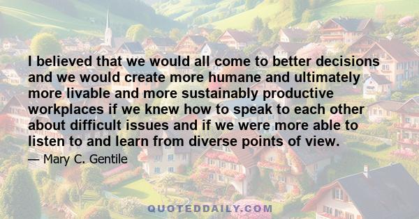 I believed that we would all come to better decisions and we would create more humane and ultimately more livable and more sustainably productive workplaces if we knew how to speak to each other about difficult issues