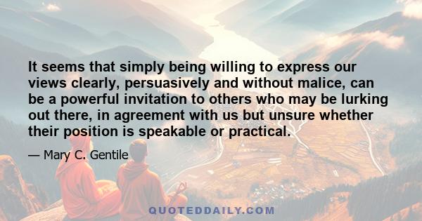 It seems that simply being willing to express our views clearly, persuasively and without malice, can be a powerful invitation to others who may be lurking out there, in agreement with us but unsure whether their