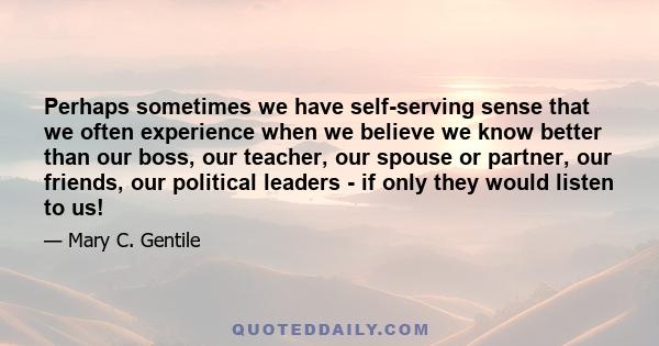 Perhaps sometimes we have self-serving sense that we often experience when we believe we know better than our boss, our teacher, our spouse or partner, our friends, our political leaders - if only they would listen to